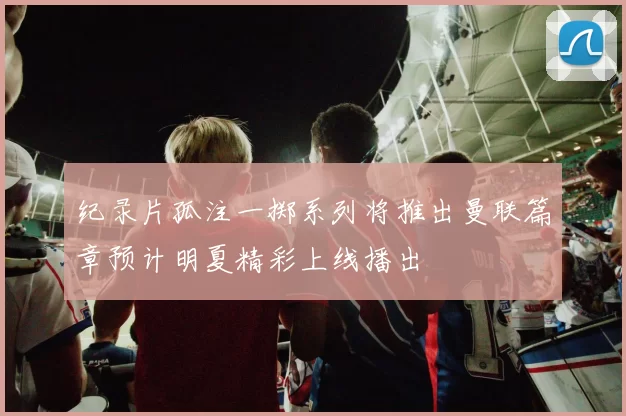 纪录片孤注一掷系列将推出曼联篇章预计明夏精彩上线播出