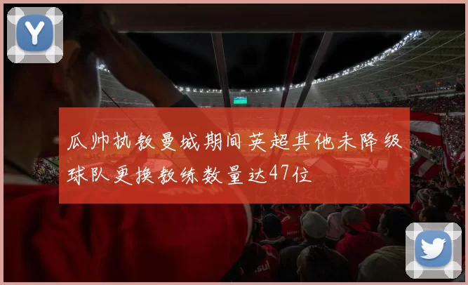 瓜帅执教曼城期间英超其他未降级球队更换教练数量达47位