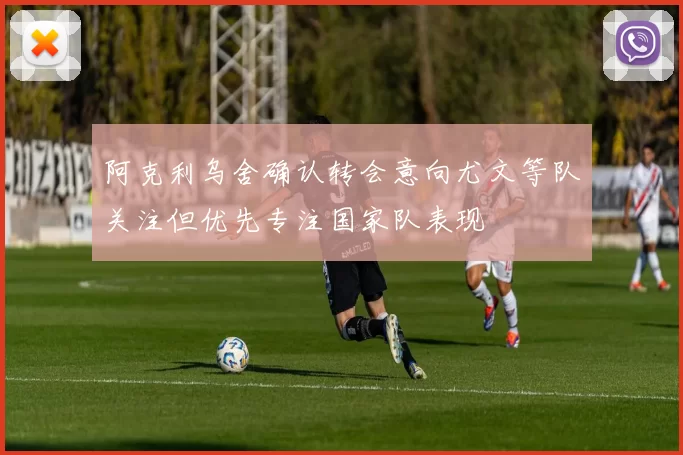 阿克利乌舍确认转会意向尤文等队关注但优先专注国家队表现