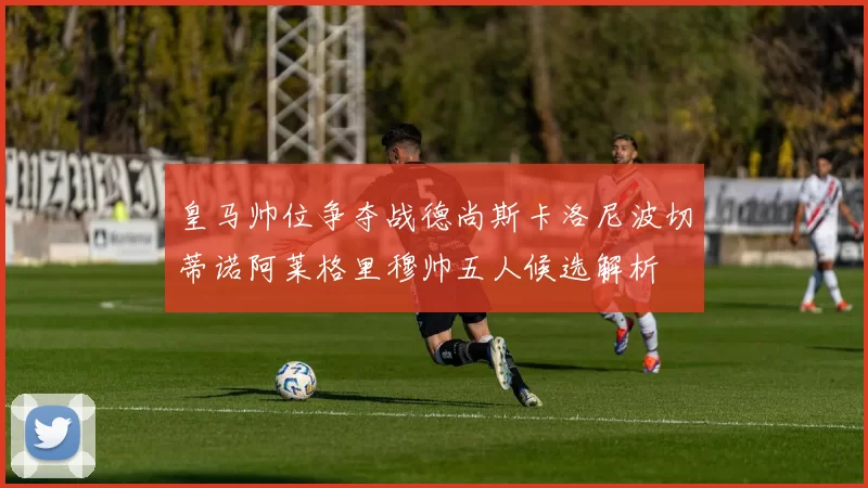 皇马帅位争夺战德尚斯卡洛尼波切蒂诺阿莱格里穆帅五人候选解析