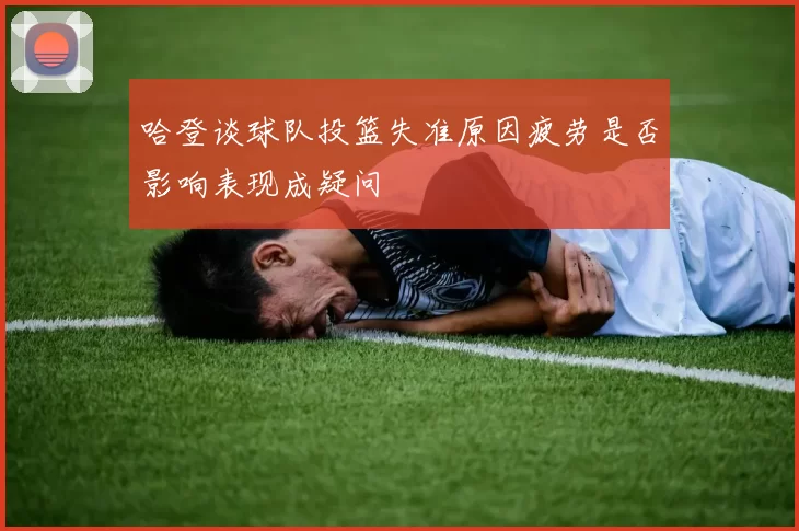 哈登谈球队投篮失准原因疲劳是否影响表现成疑问
