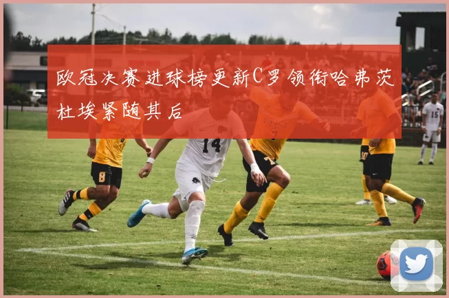 欧冠决赛进球榜更新C罗领衔哈弗茨杜埃紧随其后