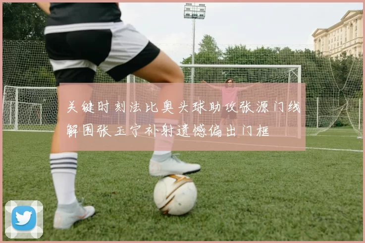 关键时刻法比奥头球助攻张源门线解围张玉宁补射遗憾偏出门框