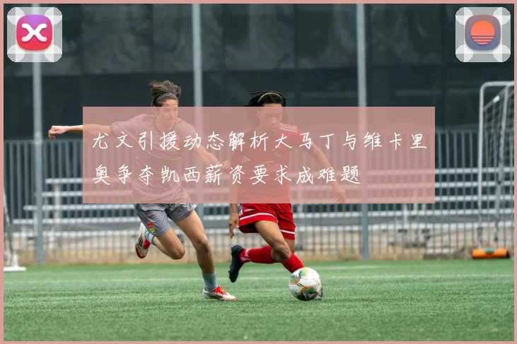 尤文引援动态解析大马丁与维卡里奥争夺凯西薪资要求成难题