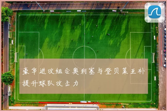 豪华进攻组合奥利塞与登贝莱互补提升球队攻击力