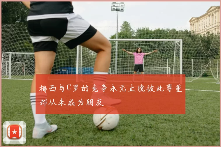 梅西与C罗的竞争永无止境彼此尊重却从未成为朋友