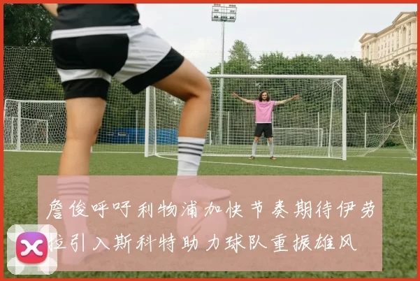 詹俊呼吁利物浦加快节奏期待伊劳拉引入斯科特助力球队重振雄风