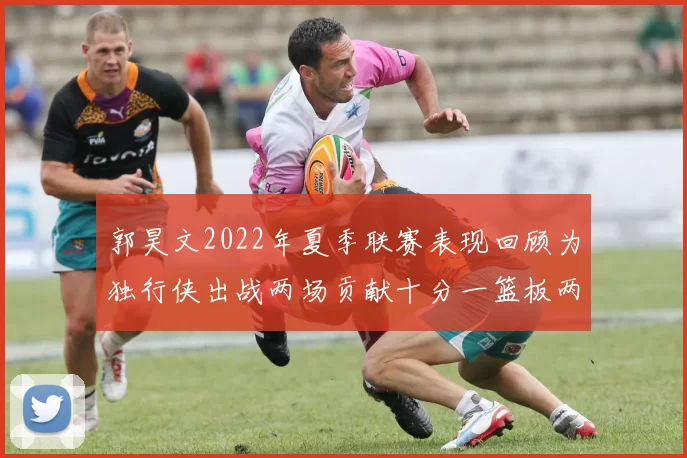 郭昊文2022年夏季联赛表现回顾为独行侠出战两场贡献十分一篮板两助攻
