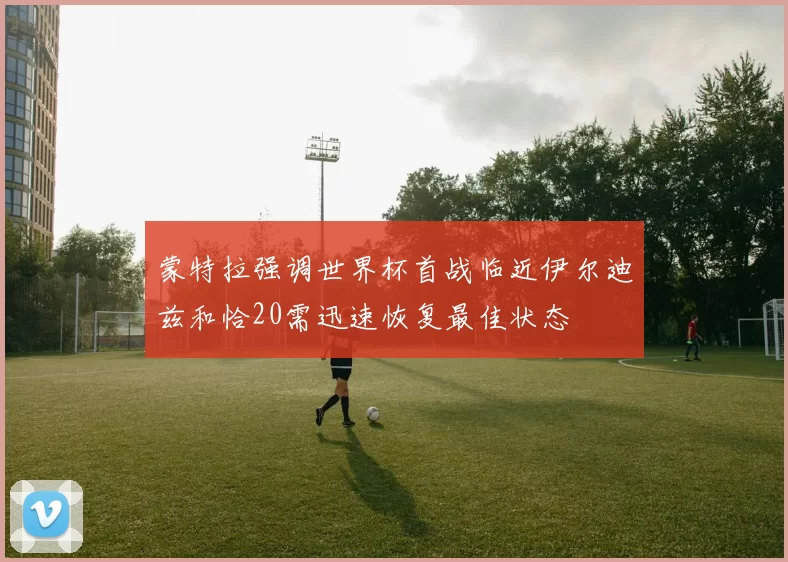 蒙特拉强调世界杯首战临近伊尔迪兹和恰20需迅速恢复最佳状态