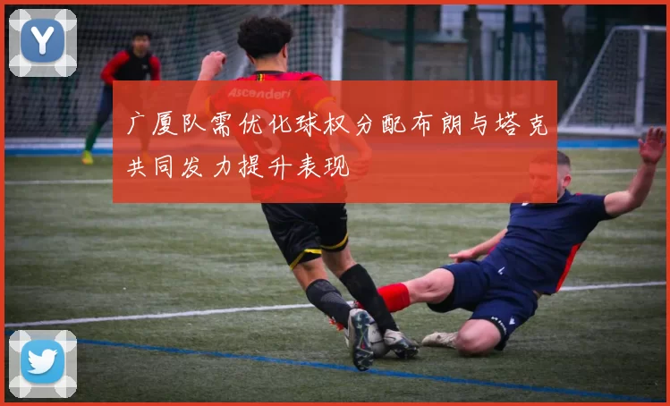 广厦队需优化球权分配布朗与塔克共同发力提升表现