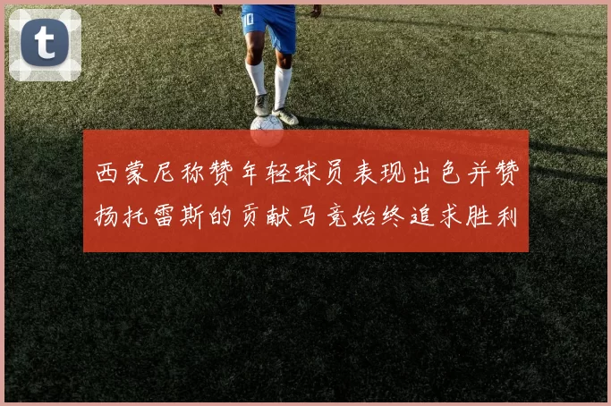 西蒙尼称赞年轻球员表现出色并赞扬托雷斯的贡献马竞始终追求胜利