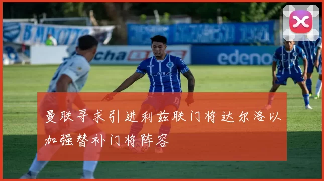 曼联寻求引进利兹联门将达尔洛以加强替补门将阵容