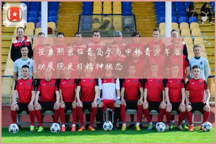 崔康熙亲临青岛参与中韩青少年活动展现良好精神状态