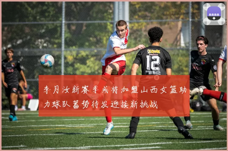 李月汝新赛季或将加盟山西女篮助力球队蓄势待发迎接新挑战