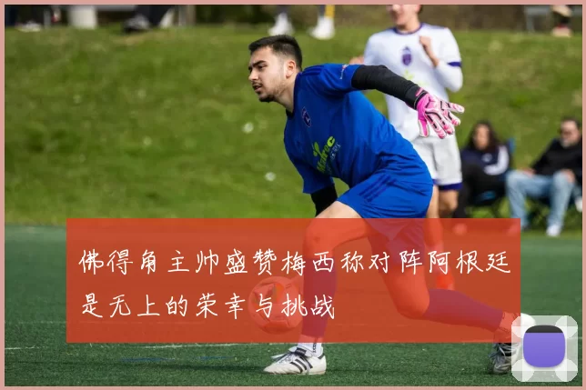 佛得角主帅盛赞梅西称对阵阿根廷是无上的荣幸与挑战